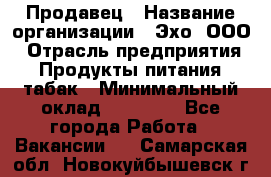 Продавец › Название организации ­ Эхо, ООО › Отрасль предприятия ­ Продукты питания, табак › Минимальный оклад ­ 27 000 - Все города Работа » Вакансии   . Самарская обл.,Новокуйбышевск г.